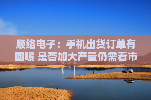 顺络电子：手机出货订单有回暖 是否加大产量仍需看市场需求