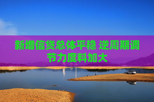 新增信贷总体平稳 逆周期调节力度料加大