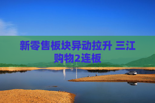 新零售板块异动拉升 三江购物2连板