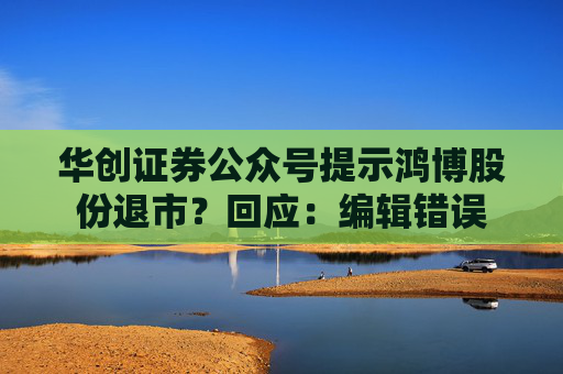 华创证券公众号提示鸿博股份退市？回应：编辑错误