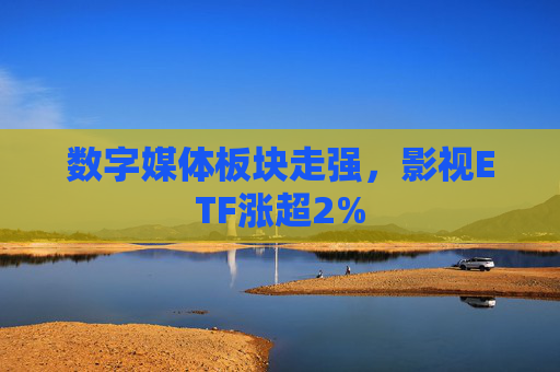 数字媒体板块走强，影视ETF涨超2%