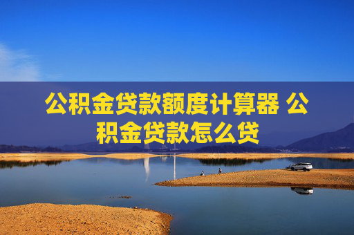 公积金贷款额度计算器 公积金贷款怎么贷