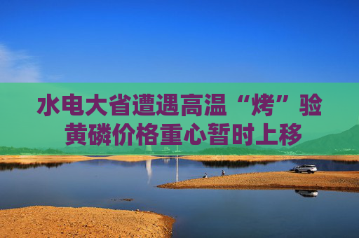 水电大省遭遇高温“烤”验 黄磷价格重心暂时上移