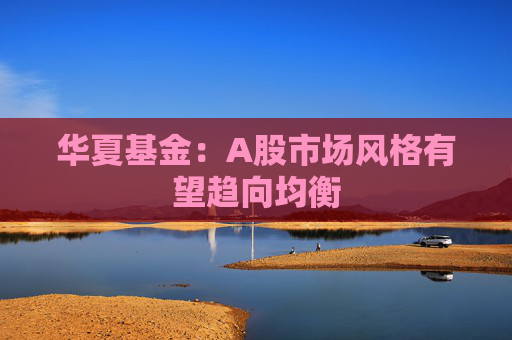 华夏基金：A股市场风格有望趋向均衡