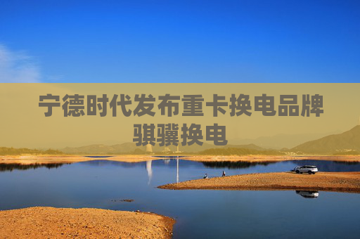 宁德时代发布重卡换电品牌骐骥换电
