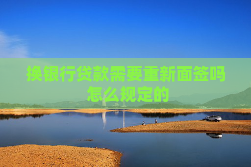 换银行贷款需要重新面签吗 怎么规定的