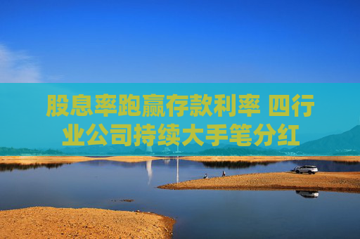 股息率跑赢存款利率 四行业公司持续大手笔分红