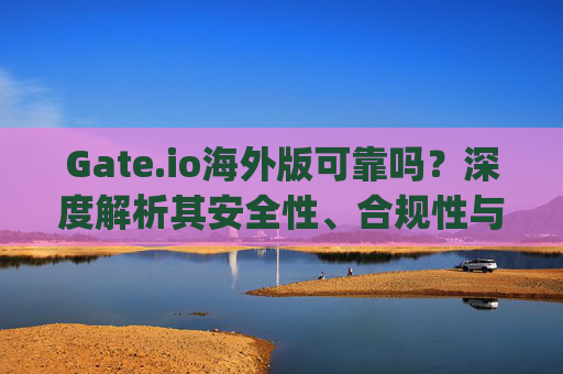 Gate.io海外版可靠吗？深度解析其安全性、合规性与用户体验 gate.io海外版可靠吗