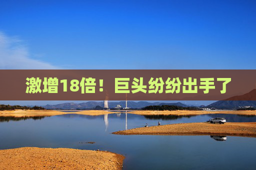 激增18倍！巨头纷纷出手了