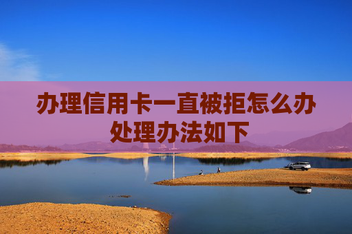 办理信用卡一直被拒怎么办 处理办法如下