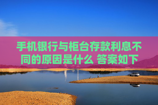 手机银行与柜台存款利息不同的原因是什么 答案如下