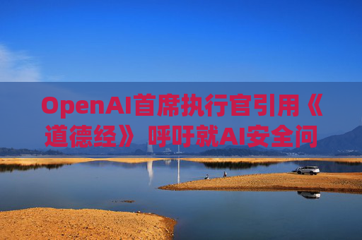 OpenAI首席执行官引用《道德经》 呼吁就AI安全问题合作