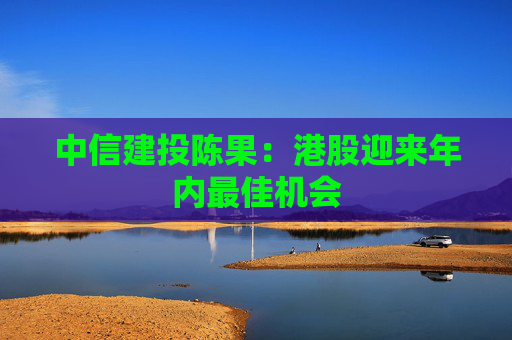 中信建投陈果：港股迎来年内最佳机会