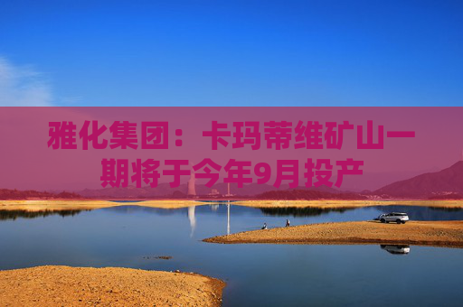 雅化集团：卡玛蒂维矿山一期将于今年9月投产
