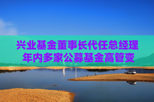 兴业基金董事长代任总经理 年内多家公募基金高管变动