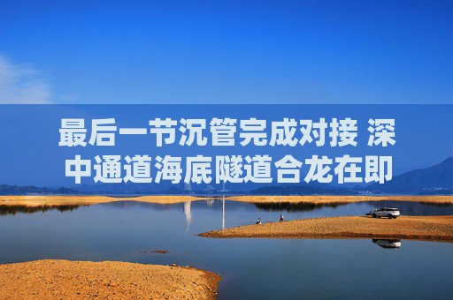 最后一节沉管完成对接 深中通道海底隧道合龙在即