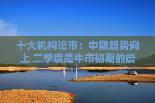 十大机构论市：中期趋势向上 二季度是牛市初期的震荡蓄势阶段
