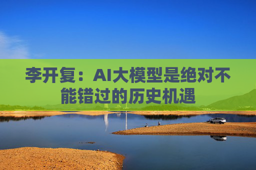 李开复：AI大模型是绝对不能错过的历史机遇