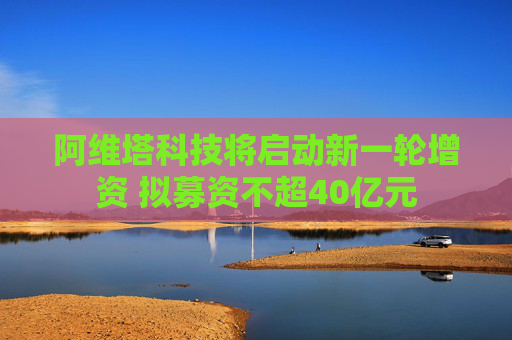 阿维塔科技将启动新一轮增资 拟募资不超40亿元