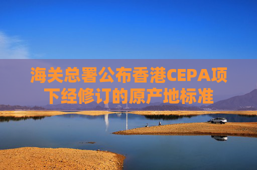 海关总署公布香港CEPA项下经修订的原产地标准