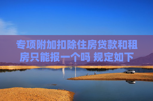 专项附加扣除住房贷款和租房只能报一个吗 规定如下