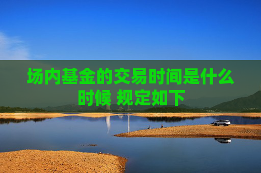 场内基金的交易时间是什么时候 规定如下