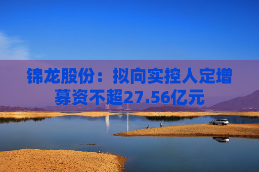 锦龙股份：拟向实控人定增募资不超27.56亿元