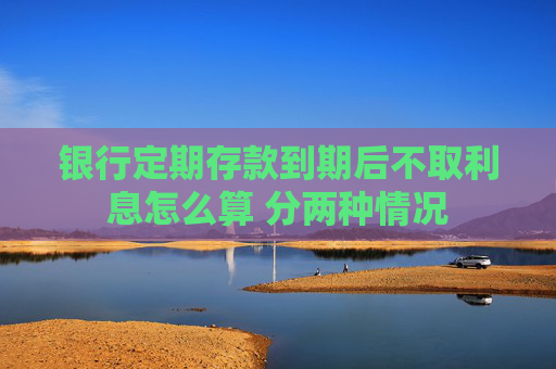 银行定期存款到期后不取利息怎么算 分两种情况