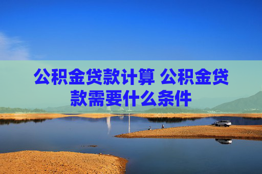 公积金贷款计算 公积金贷款需要什么条件