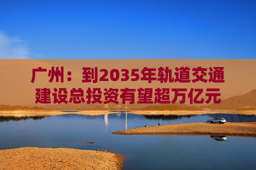 广州：到2035年轨道交通建设总投资有望超万亿元