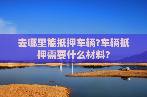 去哪里能抵押车辆?车辆抵押需要什么材料?