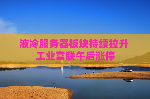 液冷服务器板块持续拉升 工业富联午后涨停