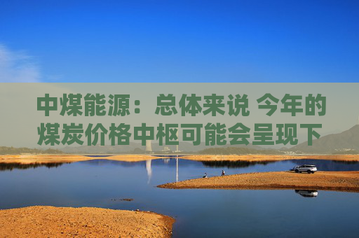 中煤能源：总体来说 今年的煤炭价格中枢可能会呈现下降的趋势