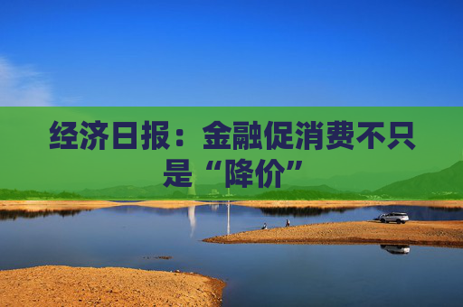 经济日报：金融促消费不只是“降价”