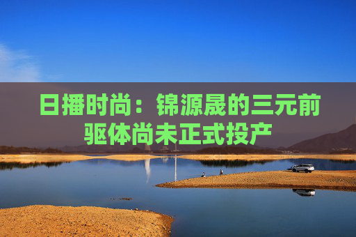 日播时尚：锦源晟的三元前驱体尚未正式投产