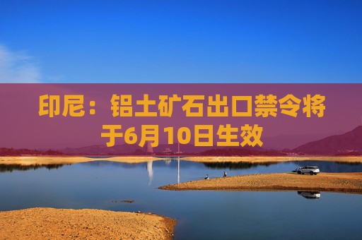 印尼：铝土矿石出口禁令将于6月10日生效