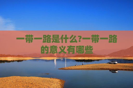 一带一路是什么?一带一路的意义有哪些