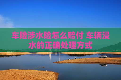 车险涉水险怎么赔付 车辆浸水的正确处理方式
