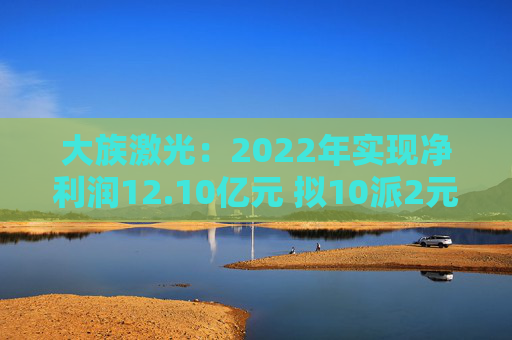 大族激光:2022年实现净利润12.10亿元 拟10派2元