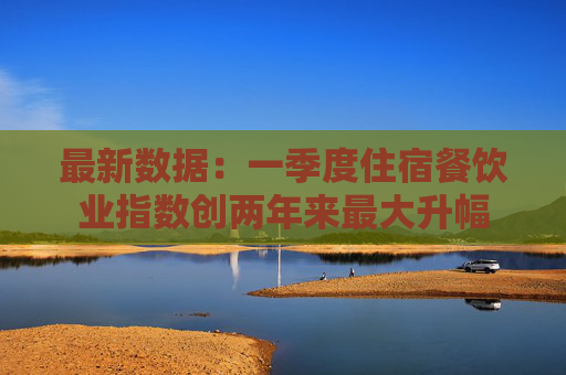 最新数据：一季度住宿餐饮业指数创两年来最大升幅