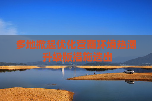 多地掀起优化营商环境热潮 升级版措施迭出