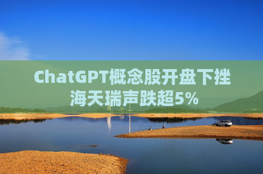ChatGPT概念股开盘下挫 海天瑞声跌超5%