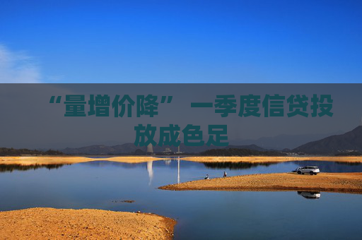 “量增价降” 一季度信贷投放成色足