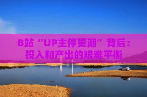 B站“UP主停更潮”背后：投入和产出的艰难平衡