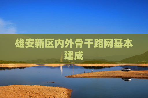 雄安新区内外骨干路网基本建成