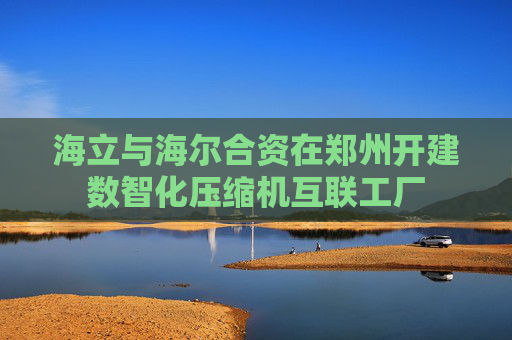 海立与海尔合资在郑州开建数智化压缩机互联工厂