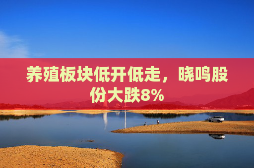 养殖板块低开低走，晓鸣股份大跌8%