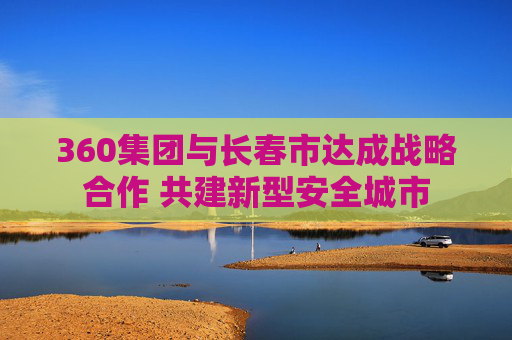 360集团与长春市达成战略合作 共建新型安全城市