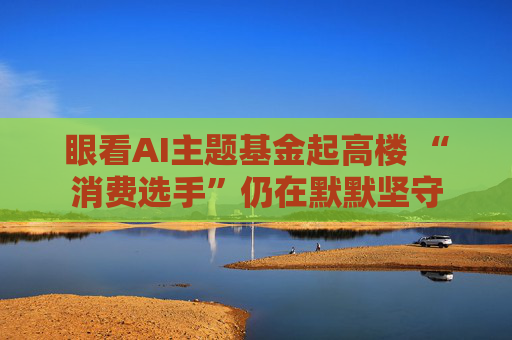 眼看AI主题基金起高楼 “消费选手”仍在默默坚守