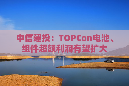 中信建投：TOPCon电池、组件超额利润有望扩大